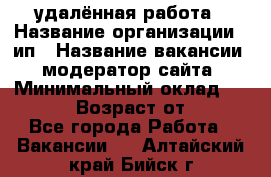 удалённая работа › Название организации ­ ип › Название вакансии ­ модератор сайта › Минимальный оклад ­ 39 500 › Возраст от ­ 18 - Все города Работа » Вакансии   . Алтайский край,Бийск г.